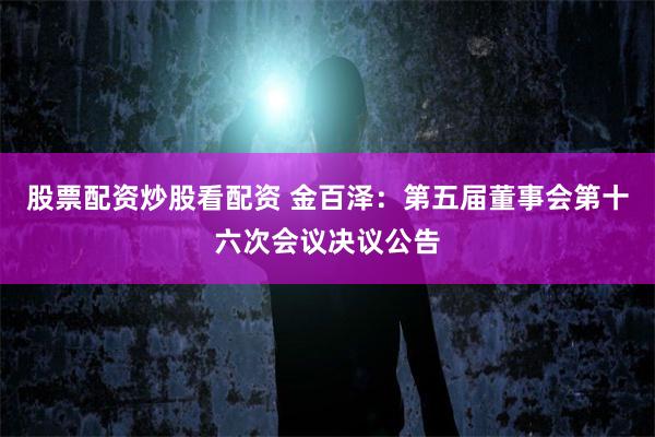 股票配资炒股看配资 金百泽：第五届董事会第十六次会议决议公告