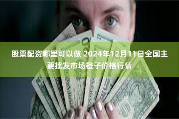 股票配资哪里可以做 2024年12月11日全国主要批发市场橙子价格行情