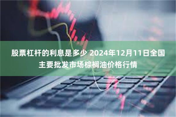 股票杠杆的利息是多少 2024年12月11日全国主要批发市场棕榈油价格行情