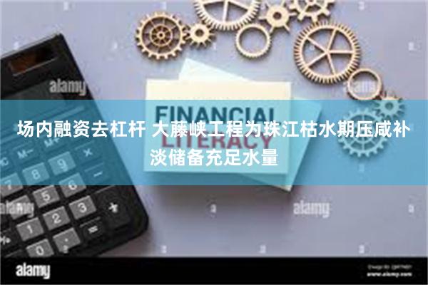 场内融资去杠杆 大藤峡工程为珠江枯水期压咸补淡储备充足水量