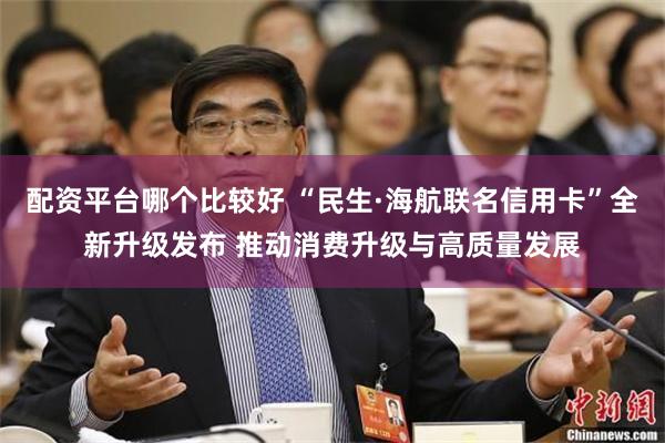 配资平台哪个比较好 “民生·海航联名信用卡”全新升级发布 推动消费升级与高质量发展