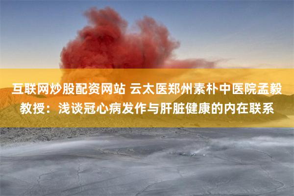互联网炒股配资网站 云太医郑州素朴中医院孟毅教授：浅谈冠心病发作与肝脏健康的内在联系