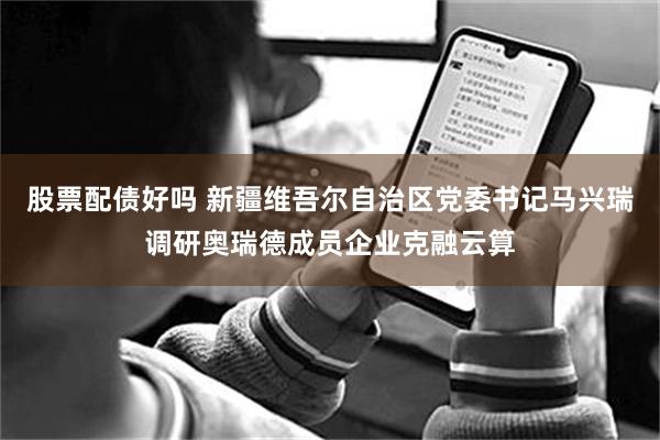 股票配债好吗 新疆维吾尔自治区党委书记马兴瑞调研奥瑞德成员企业克融云算