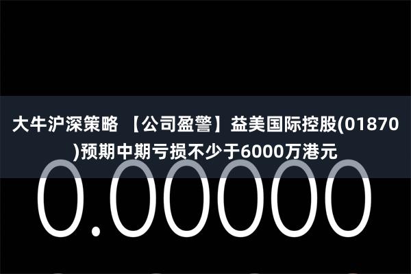 大牛沪深策略 【公司盈警】益美国际控股(01870)预期中期亏损不少于6000万港元