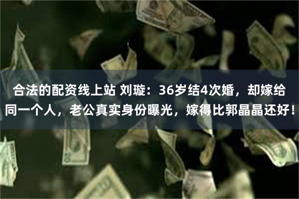合法的配资线上站 刘璇：36岁结4次婚，却嫁给同一个人，老公真实身份曝光，嫁得比郭晶晶还好！