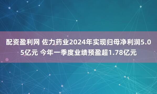 配资盈利网 佐力药业2024年实现归母净利润5.05亿元 今年一季度业绩预盈超1.78亿元
