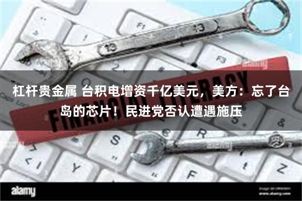 杠杆贵金属 台积电增资千亿美元，美方：忘了台岛的芯片！民进党否认遭遇施压