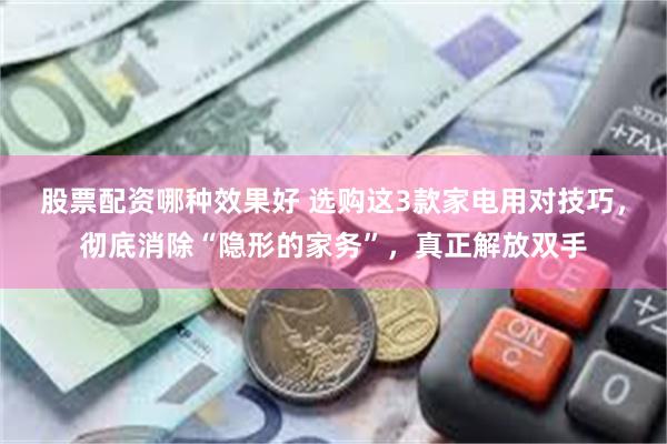 股票配资哪种效果好 选购这3款家电用对技巧，彻底消除“隐形的家务”，真正解放双手