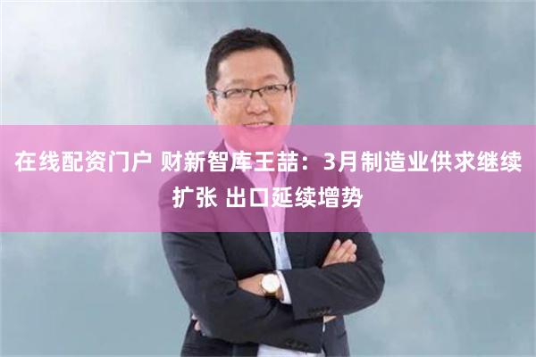 在线配资门户 财新智库王喆：3月制造业供求继续扩张 出口延续增势