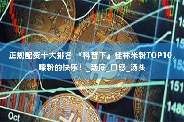 正规配资十大排名 『科普下』桂林米粉TOP10，嗦粉的快乐！_汤底_口感_汤头