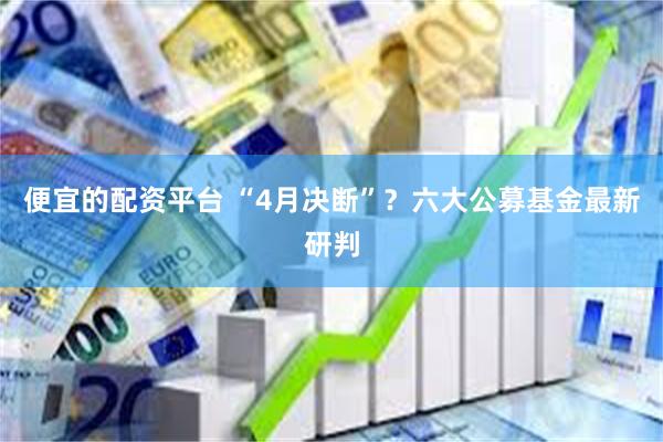 便宜的配资平台 “4月决断”？六大公募基金最新研判