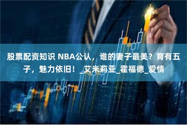 股票配资知识 NBA公认，谁的妻子最美？育有五子，魅力依旧！_艾米莉亚_霍福德_爱情