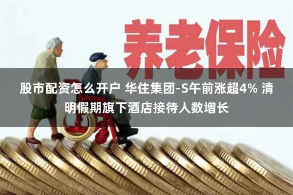 股市配资怎么开户 华住集团-S午前涨超4% 清明假期旗下酒店接待人数增长