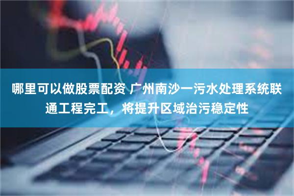 哪里可以做股票配资 广州南沙一污水处理系统联通工程完工，将提升区域治污稳定性
