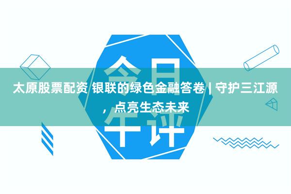 太原股票配资 银联的绿色金融答卷 | 守护三江源，点亮生态未来