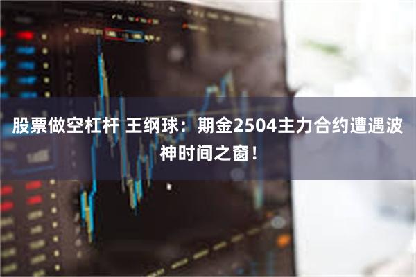 股票做空杠杆 王纲球：期金2504主力合约遭遇波神时间之窗！