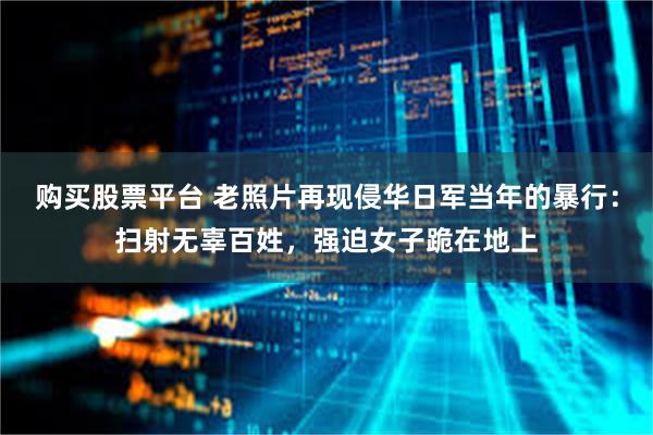 购买股票平台 老照片再现侵华日军当年的暴行：扫射无辜百姓，强迫女子跪在地上