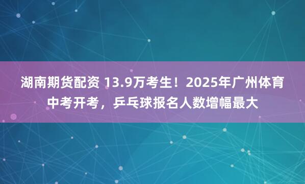 湖南期货配资 13.9万考生！2025年广州体育中考开考，乒乓球报名人数增幅最大