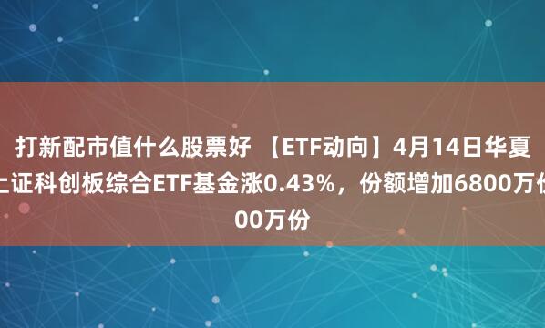 打新配市值什么股票好 【ETF动向】4月14日华夏上证科创板综合ETF基金涨0.43%，份额增加6800万份
