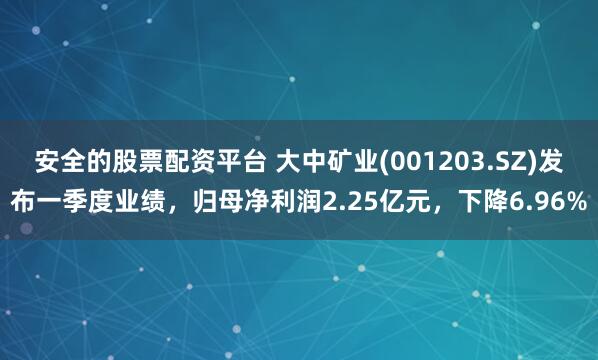 安全的股票配资平台 大中矿业(001203.SZ)发布一季度业绩，归母净利润2.25亿元，下降6.96%