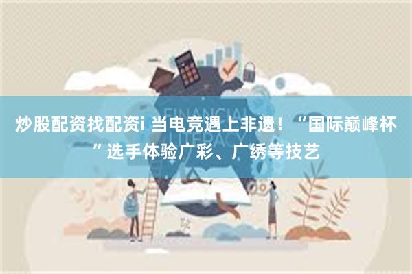 炒股配资找配资i 当电竞遇上非遗！“国际巅峰杯”选手体验广彩、广绣等技艺