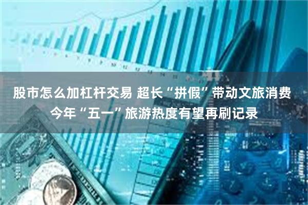 股市怎么加杠杆交易 超长“拼假”带动文旅消费 今年“五一”旅游热度有望再刷记录