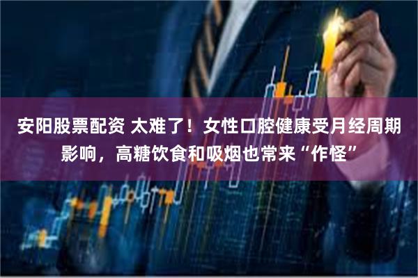 安阳股票配资 太难了！女性口腔健康受月经周期影响，高糖饮食和吸烟也常来“作怪”