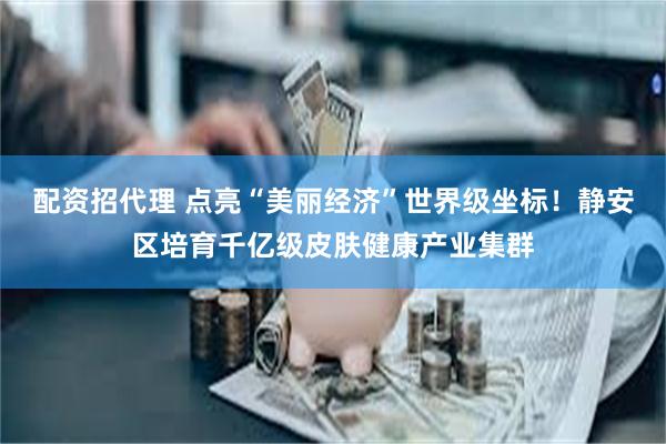 配资招代理 点亮“美丽经济”世界级坐标！静安区培育千亿级皮肤健康产业集群