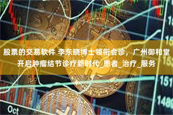 股票的交易软件 李东晓博士领衔会诊，广州御和堂开启肿瘤结节诊疗新时代_患者_治疗_服务
