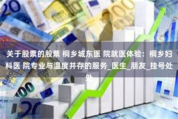 关于股票的股票 桐乡城东医 院就医体验：桐乡妇科医 院专业与温度并存的服务_医生_朋友_挂号处