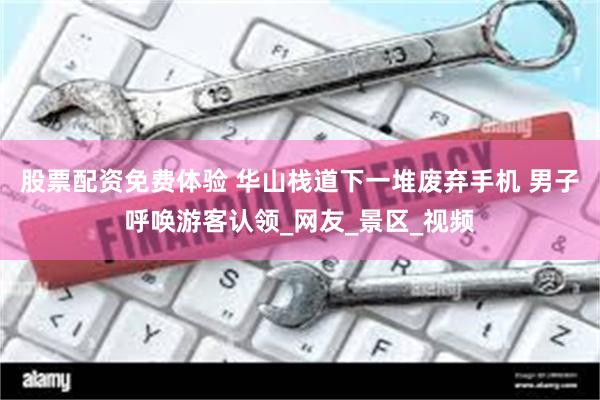 股票配资免费体验 华山栈道下一堆废弃手机 男子呼唤游客认领_网友_景区_视频