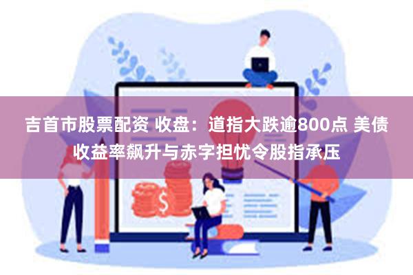 吉首市股票配资 收盘：道指大跌逾800点 美债收益率飙升与赤字担忧令股指承压