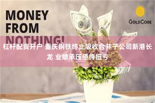 杠杆配资开户 重庆钢铁终止吸收合并子公司新港长龙 业绩承压亟待扭亏