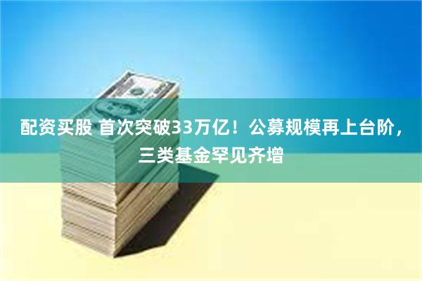 配资买股 首次突破33万亿！公募规模再上台阶，三类基金罕见齐增