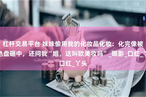 杠杆交易平台 妹妹偷用我的化妆品化妆：化完像被调色盘砸中，还问我“姐，这叫欧美妆吗”_眼影_口红_丫头