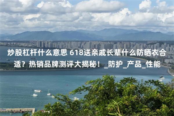 炒股杠杆什么意思 618送亲戚长辈什么防晒衣合适？热销品牌测评大揭秘！_防护_产品_性能