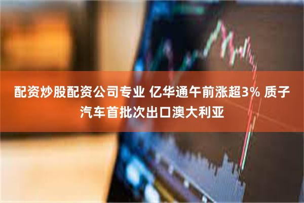配资炒股配资公司专业 亿华通午前涨超3% 质子汽车首批次出口澳大利亚