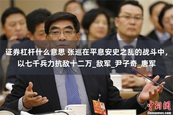 证券杠杆什么意思 张巡在平息安史之乱的战斗中，以七千兵力抗敌十二万_敌军_尹子奇_唐军
