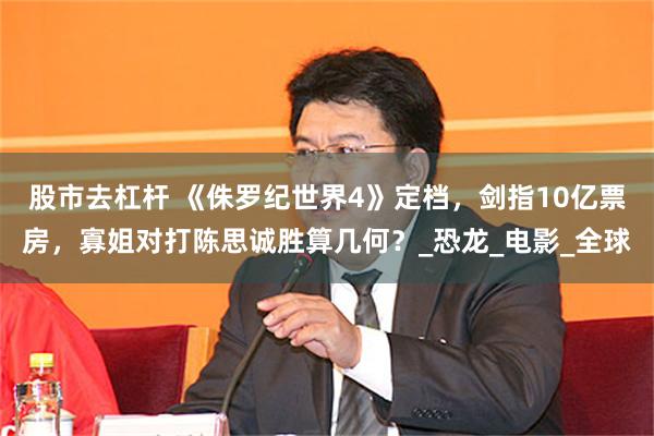 股市去杠杆 《侏罗纪世界4》定档，剑指10亿票房，寡姐对打陈思诚胜算几何？_恐龙_电影_全球