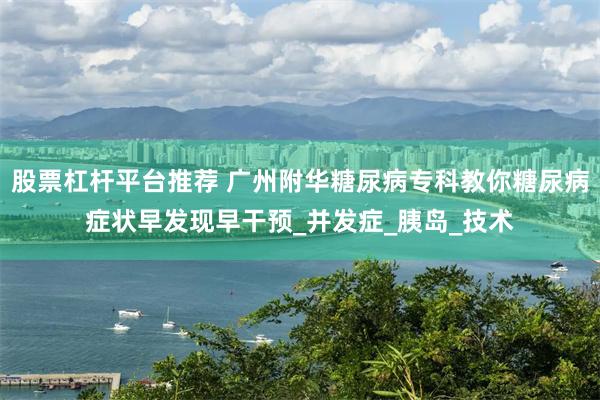 股票杠杆平台推荐 广州附华糖尿病专科教你糖尿病症状早发现早干预_并发症_胰岛_技术