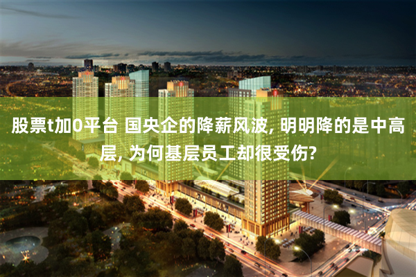 股票t加0平台 国央企的降薪风波, 明明降的是中高层, 为何基层员工却很受伤?