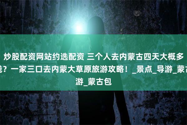 炒股配资网站约选配资 三个人去内蒙古四天大概多少钱？一家三口去内蒙大草原旅游攻略！_景点_导游_蒙古包