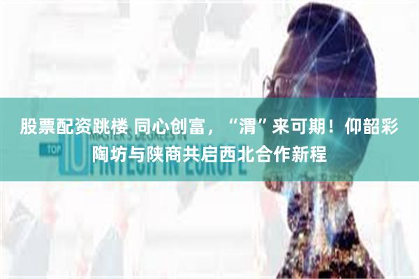 股票配资跳楼 同心创富，“渭”来可期！仰韶彩陶坊与陕商共启西北合作新程