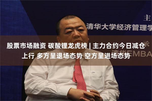 股票市场融资 碳酸锂龙虎榜 | 主力合约今日减仓上行 多方呈退场态势 空方呈进场态势