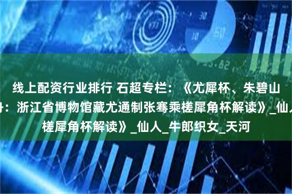线上配资行业排行 石超专栏：《尤犀杯、朱碧山银槎杯与太乙莲舟：浙江省博物馆藏尤通制张骞乘槎犀角杯解读》_仙人_牛郎织女_天河