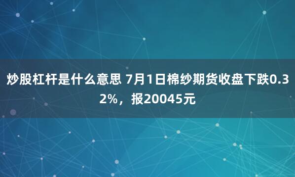 炒股杠杆是什么意思 7月1日棉纱期货收盘下跌0.32%，报20045元