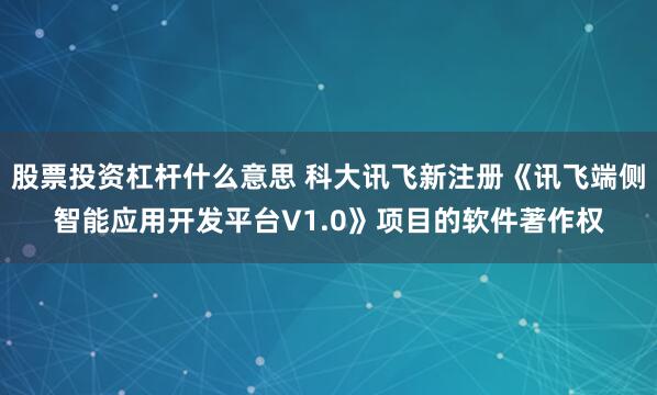 股票投资杠杆什么意思 科大讯飞新注册《讯飞端侧智能应用开发平台V1.0》项目的软件著作权