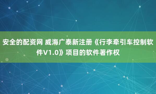 安全的配资网 威海广泰新注册《行李牵引车控制软件V1.0》项目的软件著作权