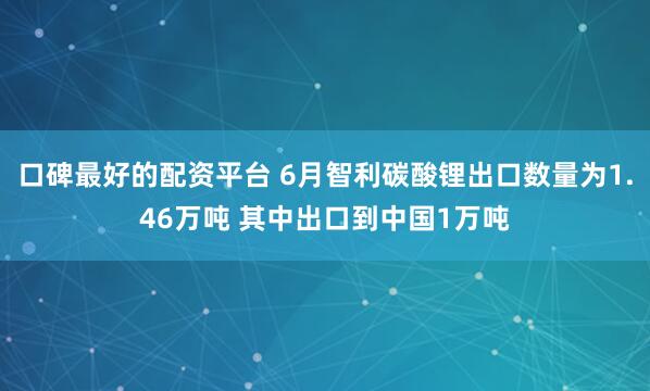 口碑最好的配资平台 6月智利碳酸锂出口数量为1.46万吨 其中出口到中国1万吨