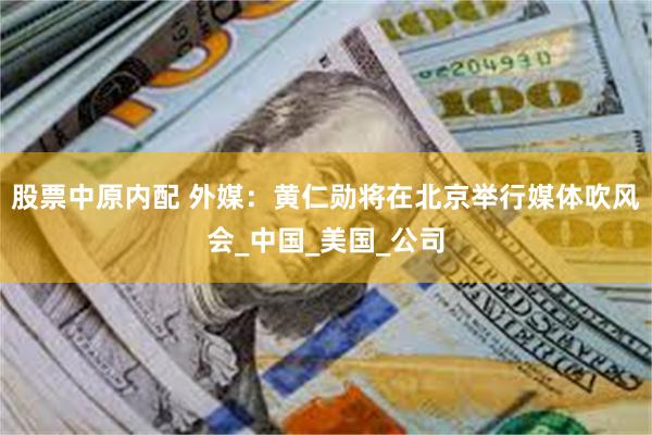 股票中原内配 外媒：黄仁勋将在北京举行媒体吹风会_中国_美国_公司